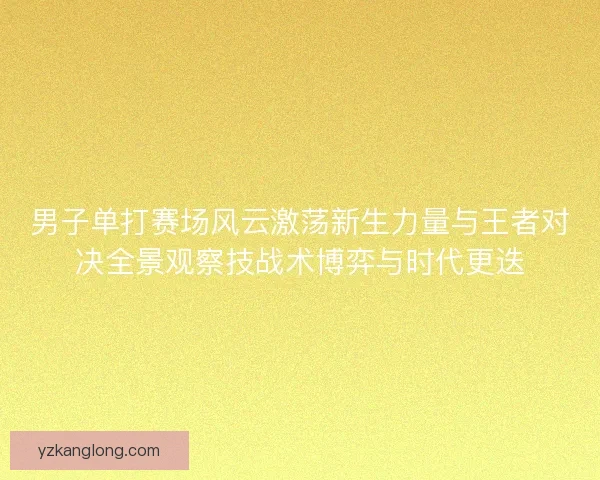 男子单打赛场风云激荡新生力量与王者对决全景观察技战术博弈与时代更迭
