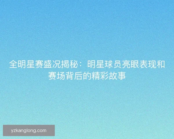 全明星赛盛况揭秘：明星球员亮眼表现和赛场背后的精彩故事