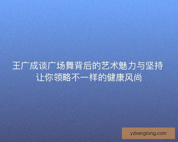 王广成谈广场舞背后的艺术魅力与坚持 让你领略不一样的健康风尚