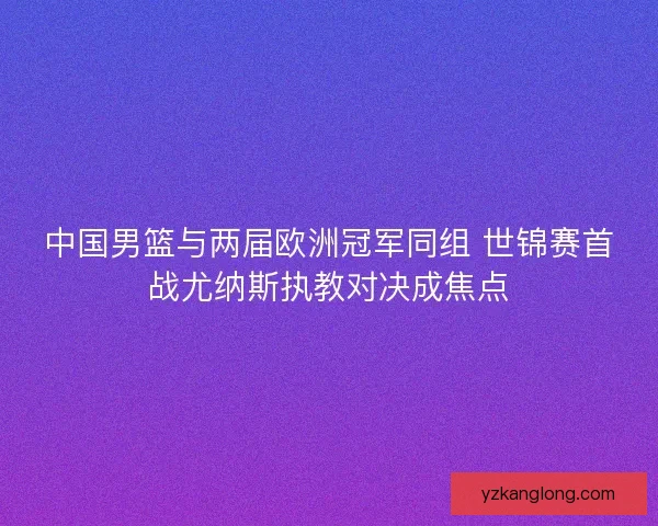 中国男篮与两届欧洲冠军同组 世锦赛首战尤纳斯执教对决成焦点