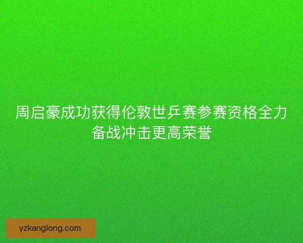 周启豪成功获得伦敦世乒赛参赛资格全力备战冲击更高荣誉