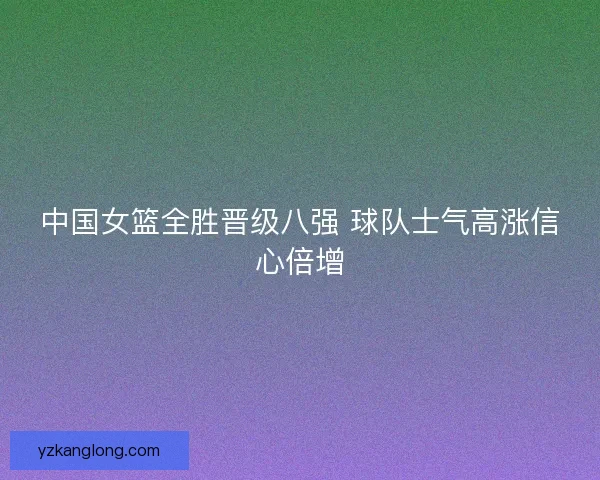 中国女篮全胜晋级八强 球队士气高涨信心倍增