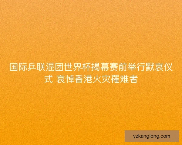 国际乒联混团世界杯揭幕赛前举行默哀仪式 哀悼香港火灾罹难者 国际乒联混团世界杯揭幕赛前举行默哀仪式 哀悼香港火灾罹难者