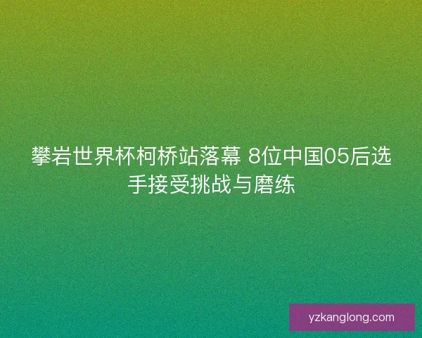 攀岩世界杯柯桥站落幕 8位中国05后选手接受挑战与磨练