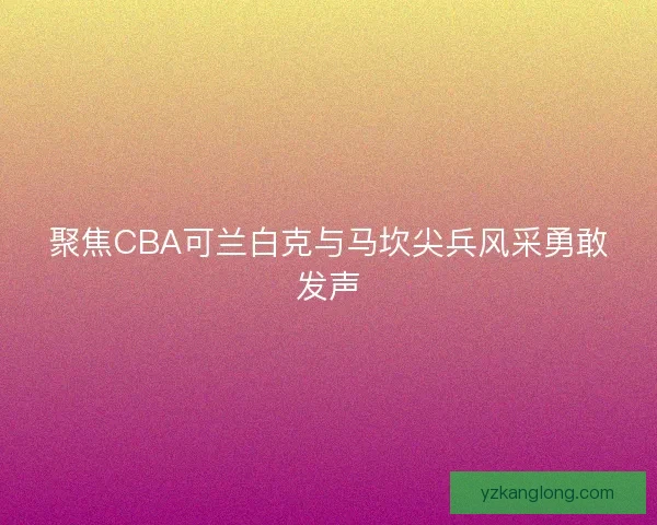 聚焦CBA可兰白克与马坎尖兵风采勇敢发声