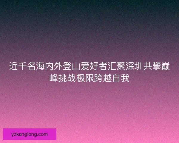近千名海内外登山爱好者汇聚深圳共攀巅峰挑战极限跨越自我 近千名海内外登山爱好者汇聚深圳共攀巅峰挑战极限跨越自我