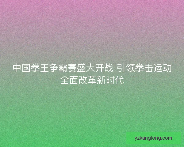 中国拳王争霸赛盛大开战 引领拳击运动全面改革新时代