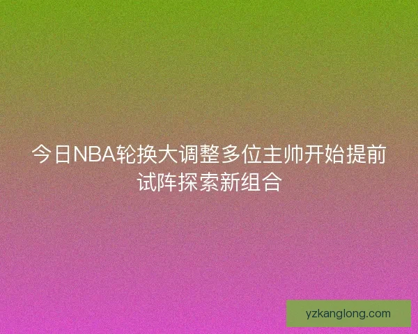 今日NBA轮换大调整多位主帅开始提前试阵探索新组合