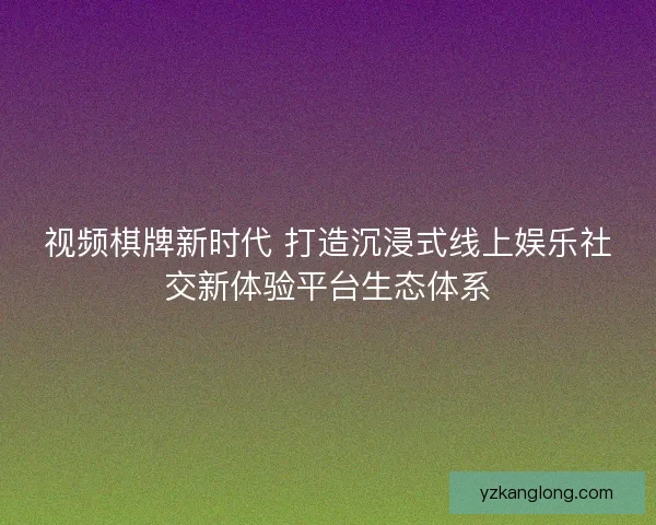 视频棋牌新时代 打造沉浸式线上娱乐社交新体验平台生态体系