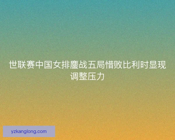 世联赛中国女排鏖战五局惜败比利时显现调整压力