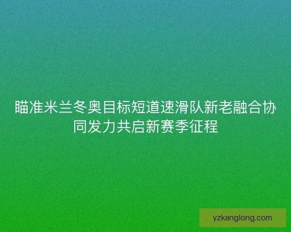 瞄准米兰冬奥目标短道速滑队新老融合协同发力共启新赛季征程 瞄准米兰冬奥目标短道速滑队新老融合协同发力共启新赛季征程