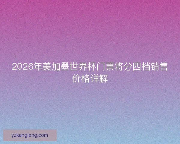 2026年美加墨世界杯门票将分四档销售价格详解