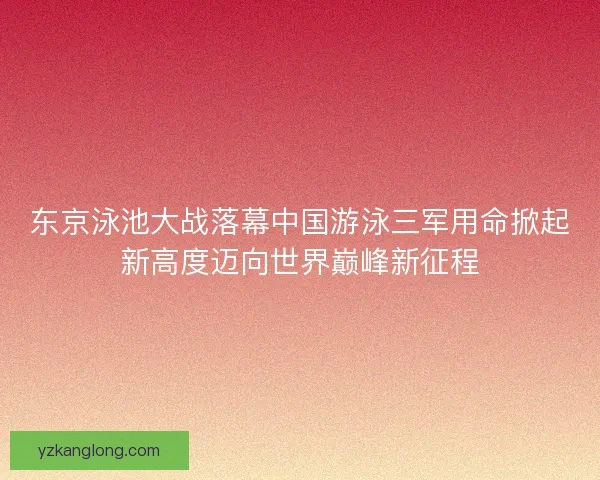东京泳池大战落幕中国游泳三军用命掀起新高度迈向世界巅峰新征程