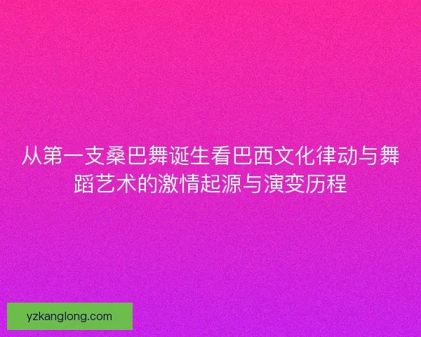 从第一支桑巴舞诞生看巴西文化律动与舞蹈艺术的激情起源与演变历程