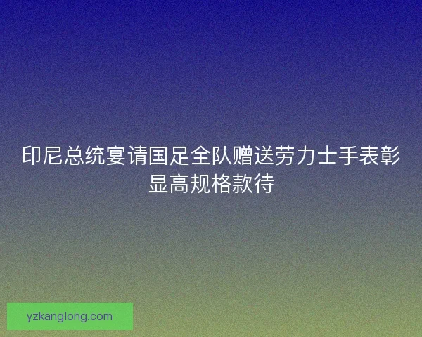 印尼总统宴请国足全队赠送劳力士手表彰显高规格款待