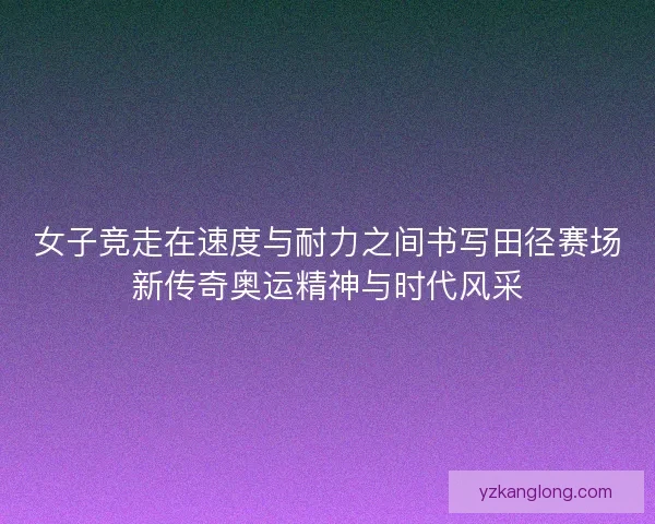 女子竞走在速度与耐力之间书写田径赛场新传奇奥运精神与时代风采