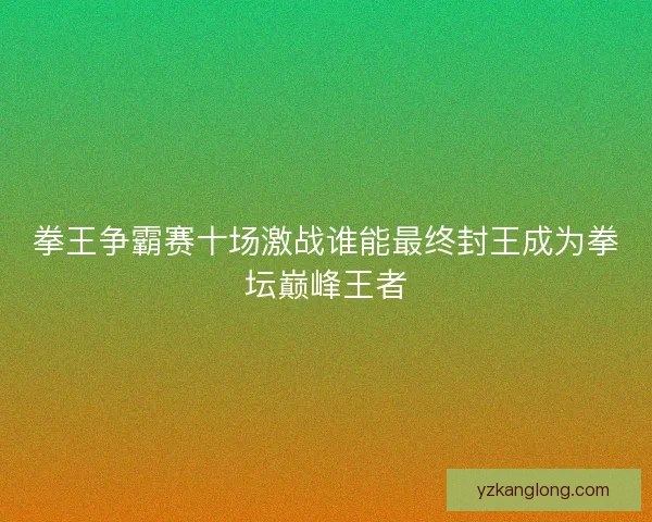 拳王争霸赛十场激战谁能最终封王成为拳坛巅峰王者 拳王争霸赛十场激战谁能最终封王成为拳坛巅峰王者