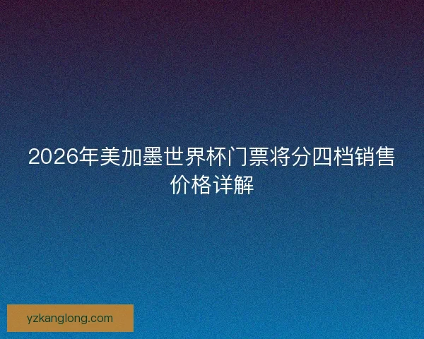 2026年美加墨世界杯门票将分四档销售价格详解 2026年美加墨世界杯门票将分四档销售价格详解