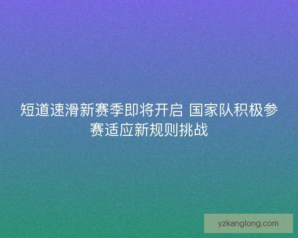 短道速滑新赛季即将开启 国家队积极参赛适应新规则挑战