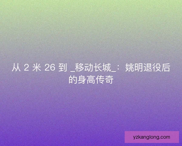 从 2 米 26 到 _移动长城_：姚明退役后的身高传奇