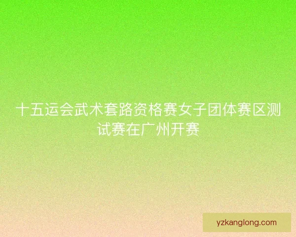 十五运会武术套路资格赛女子团体赛区测试赛在广州开赛