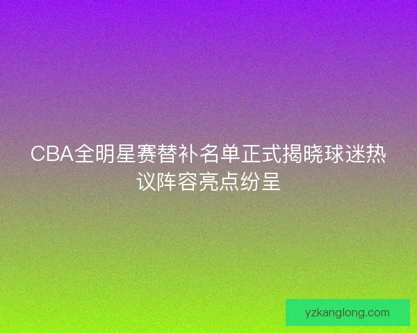 CBA全明星赛替补名单正式揭晓球迷热议阵容亮点纷呈 CBA全明星赛替补名单正式揭晓球迷热议阵容亮点纷呈