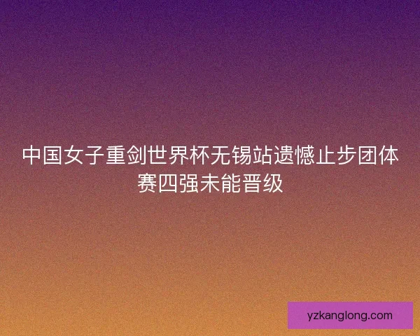 中国女子重剑世界杯无锡站遗憾止步团体赛四强未能晋级 中国女子重剑世界杯无锡站遗憾止步团体赛四强未能晋级